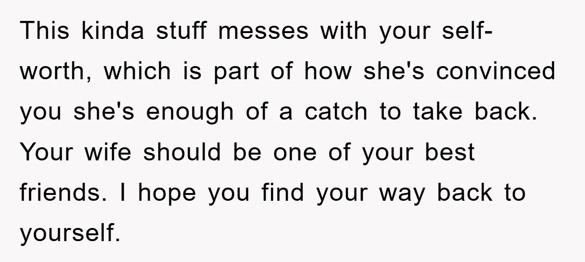 This kinda stuff messes with your self-worth, which is part of how she's convinced you she's enough of a catch to take back. Your wife should be one of your...