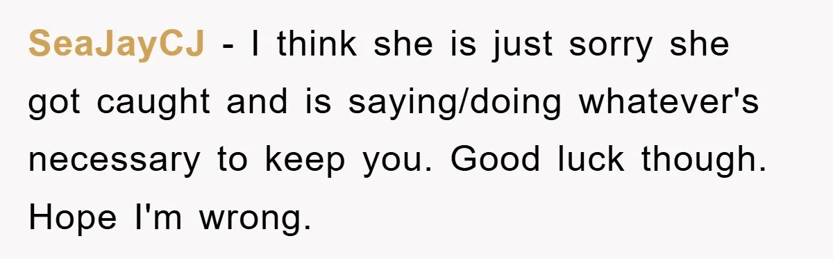 SeaJayCJ − I think she is just sorry she got caught and is saying/doing whatever's necessary to keep you. Good luck though. Hope I'm wrong.