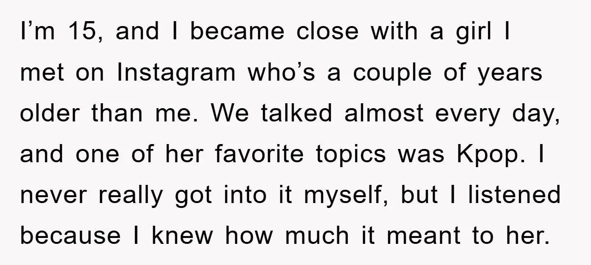 I’m 15, and I became close with a girl I met on Instagram who’s a couple of years older than me. We talked almost every day, and one of her...