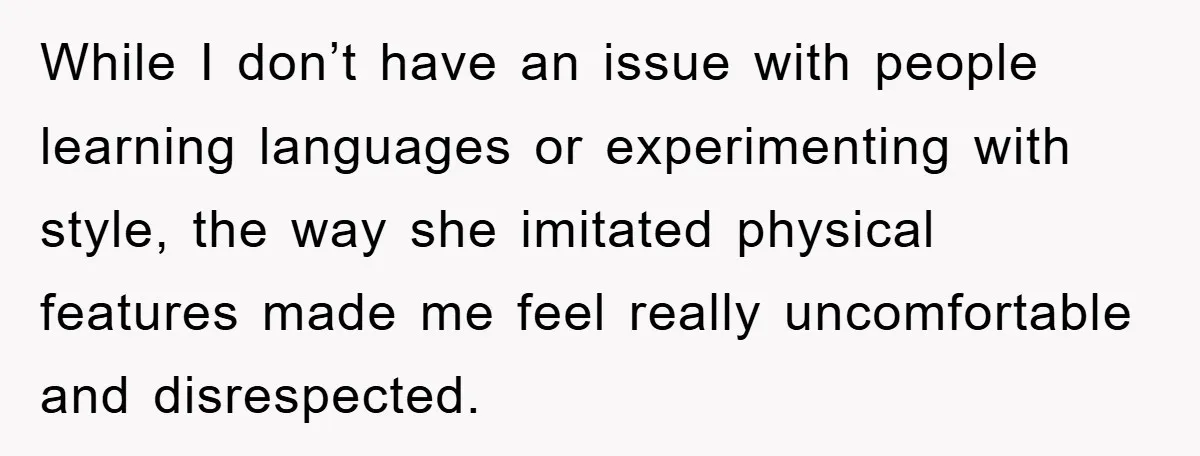 While I don’t have an issue with people learning languages or experimenting with style, the way she imitated physical features made me feel really uncomfortable and disrespected.