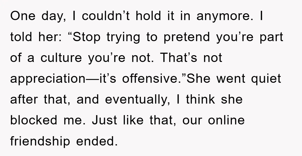 One day, I couldn’t hold it in anymore. I told her: “Stop trying to pretend you’re part of a culture you’re not. That’s not appreciation—it’s offensive.”She went quiet after that,...