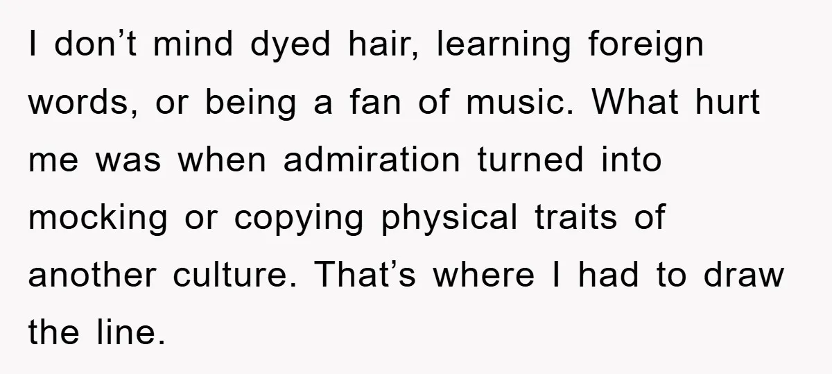 I don’t mind dyed hair, learning foreign words, or being a fan of music. What hurt me was when admiration turned into mocking or copying physical traits of another culture....