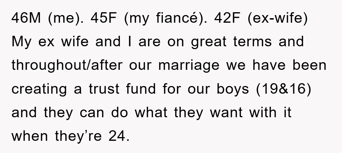 46M (me). 45F (my fiancé). 42F (ex-wife) My ex wife and I are on great terms and throughout/after our marriage we have been creating a trust fund for our boys...