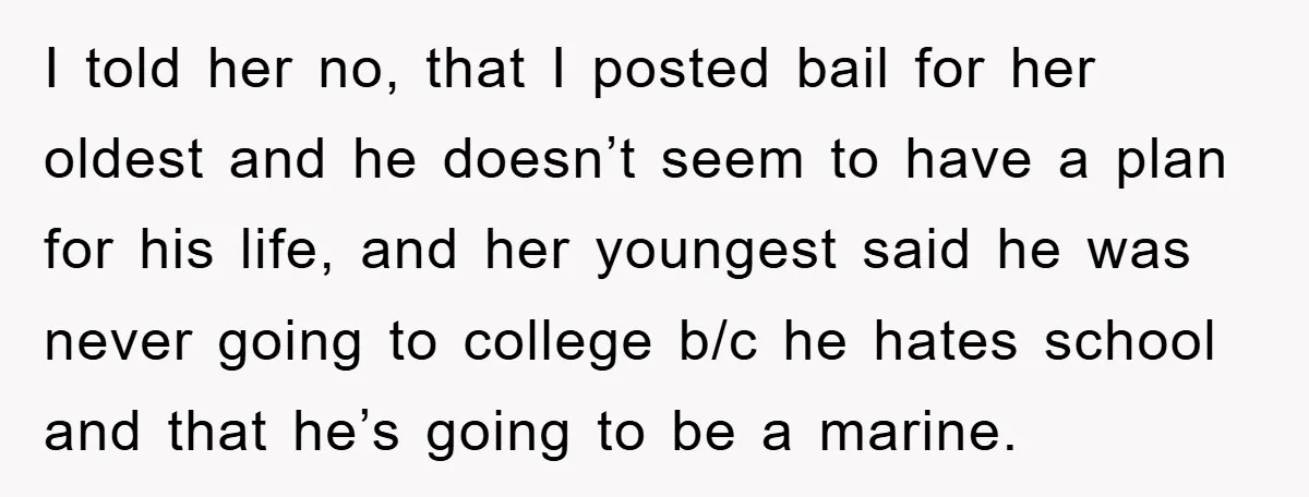 I told her no, that I posted bail for her oldest and he doesn’t seem to have a plan for his life, and her youngest said he was never going...