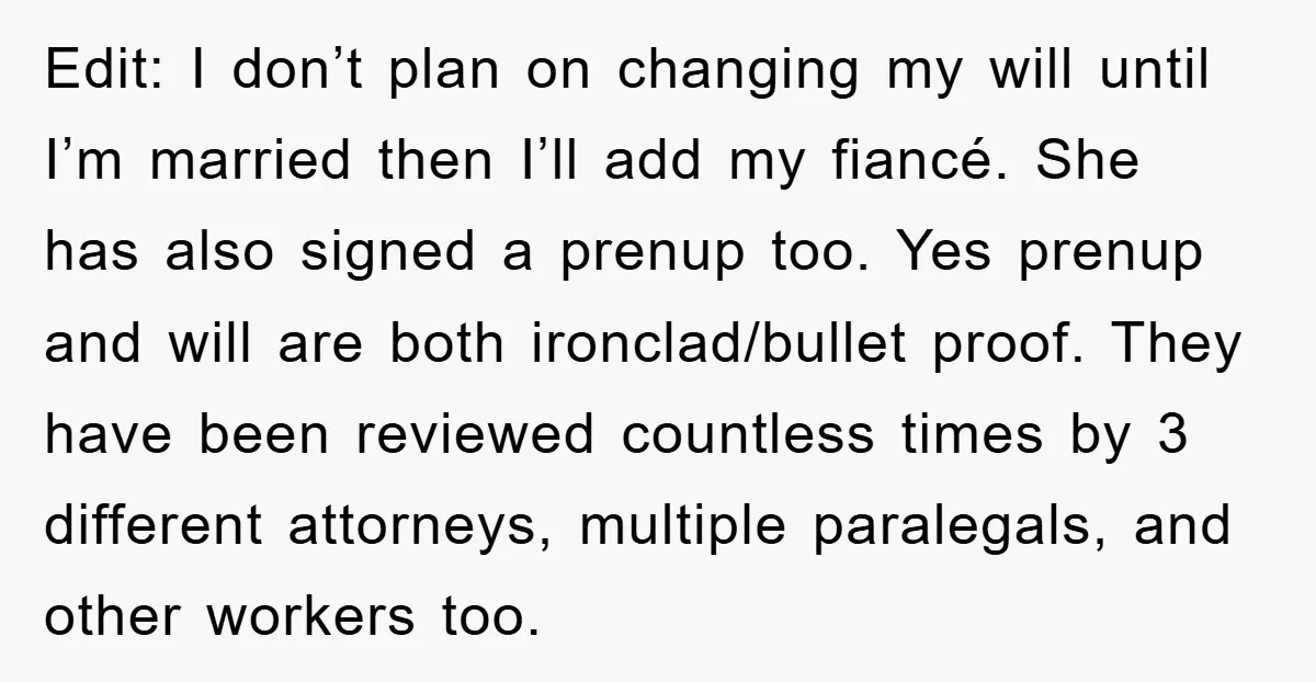 Edit: I don’t plan on changing my will until I’m married then I’ll add my fiancé. She has also signed a prenup too. Yes prenup and will are both ironclad/bullet...