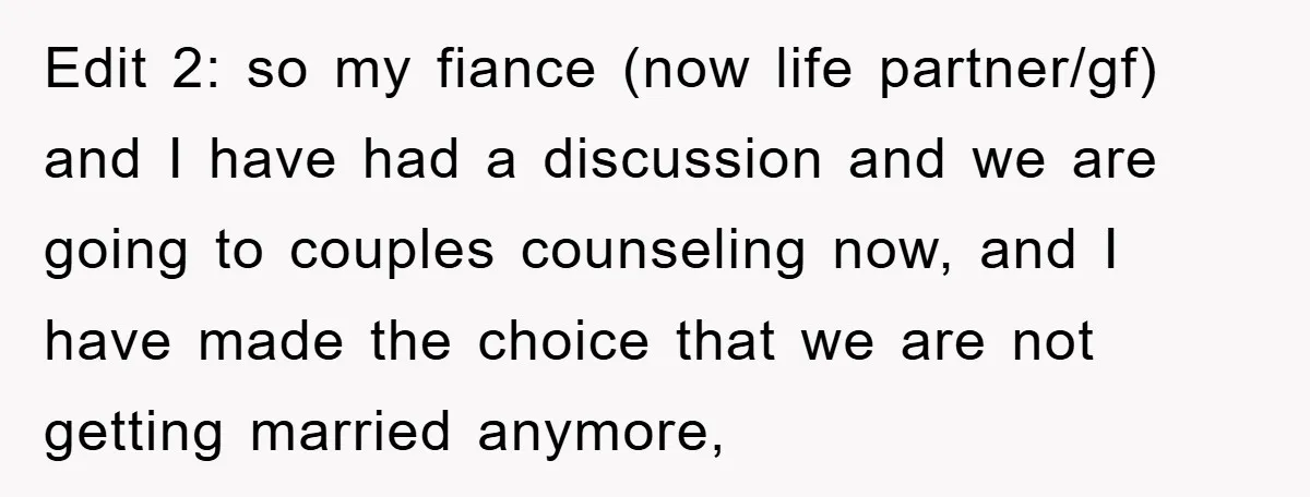 Edit 2: so my fiance (now life partner/gf) and I have had a discussion and we are going to couples counseling now, and I have made the choice that we...