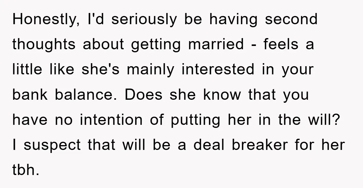 Honestly, I'd seriously be having second thoughts about getting married - feels a little like she's mainly interested in your bank balance. Does she know that you have no intention...