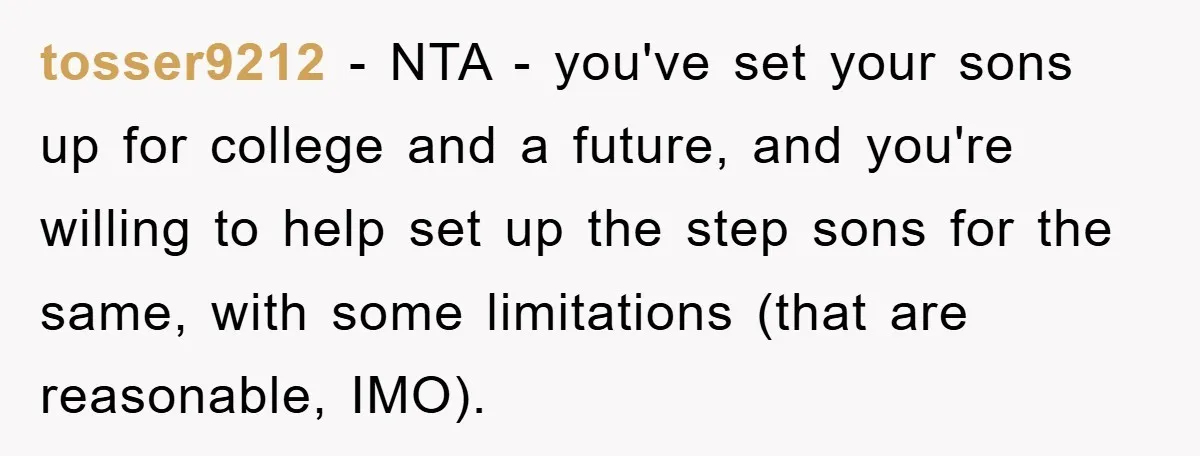 tosser9212 − NTA - you've set your sons up for college and a future, and you're willing to help set up the step sons for the same, with some limitations...