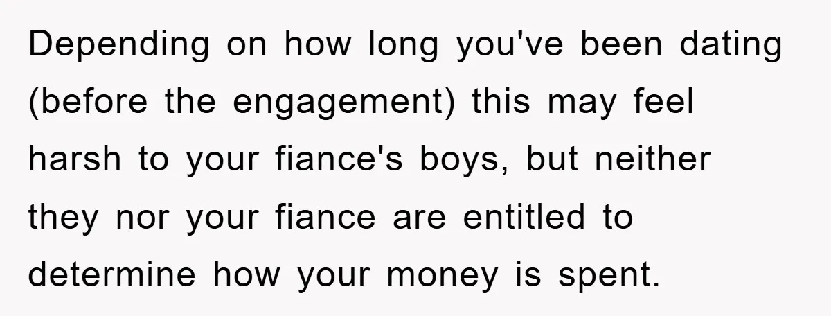 Depending on how long you've been dating (before the engagement) this may feel harsh to your fiance's boys, but neither they nor your fiance are entitled to determine how your...