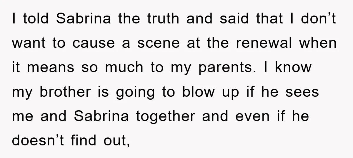 I told Sabrina the truth and said that I don’t want to cause a scene at the renewal when it means so much to my parents. I know my brother...