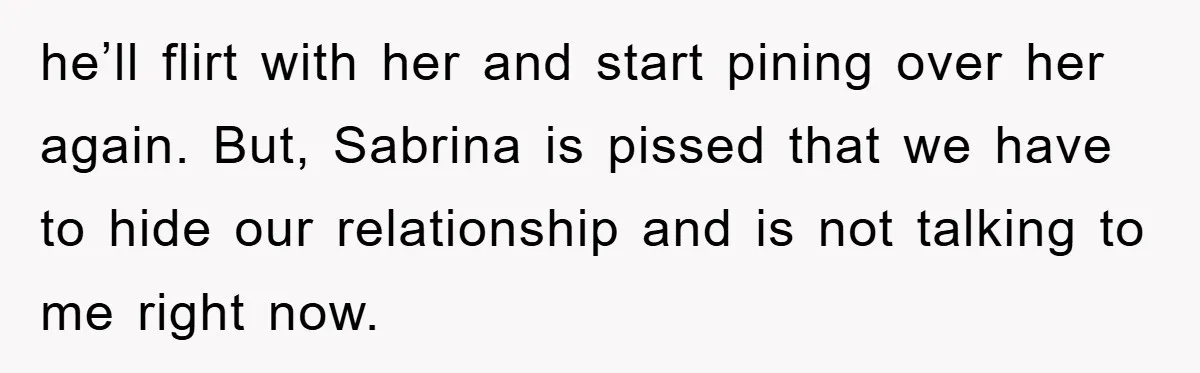 he’ll flirt with her and start pining over her again. But, Sabrina is pissed that we have to hide our relationship and is not talking to me right now.