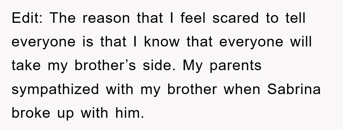Edit: The reason that I feel scared to tell everyone is that I know that everyone will take my brother’s side. My parents sympathized with my brother when Sabrina broke...