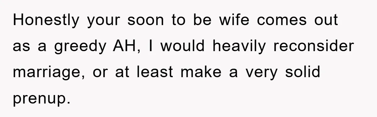 Honestly your soon to be wife comes out as a greedy AH, I would heavily reconsider marriage, or at least make a very solid prenup.