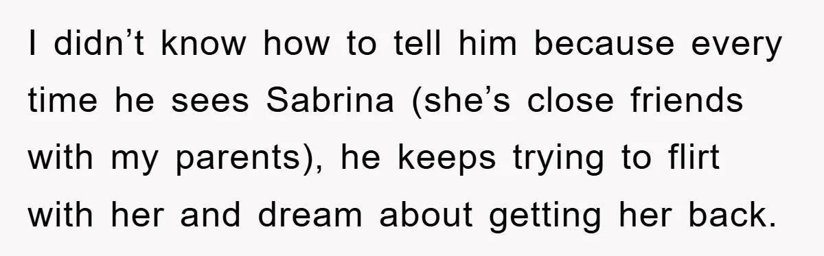 I didn’t know how to tell him because every time he sees Sabrina (she’s close friends with my parents), he keeps trying to flirt with her and dream about getting...
