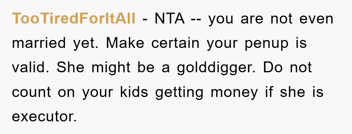 TooTiredForItAll − NTA -- you are not even married yet. Make certain your penup is valid. She might be a golddigger. Do not count on your kids getting money if...