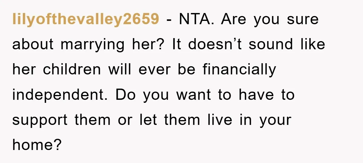 lilyofthevalley2659 − NTA. Are you sure about marrying her? It doesn’t sound like her children will ever be financially independent. Do you want to have to support them or let...