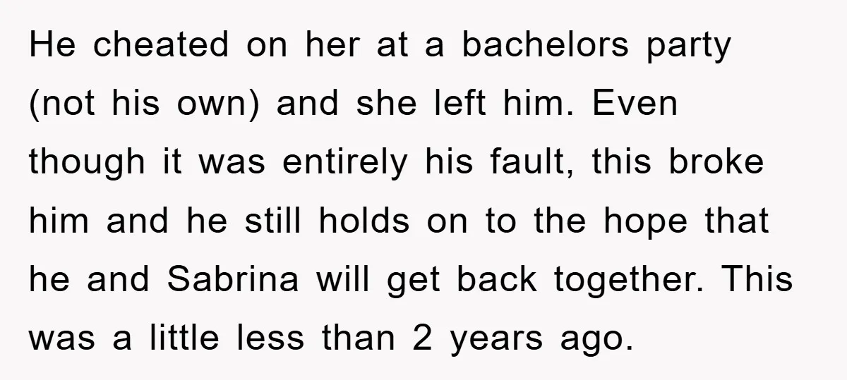 He cheated on her at a bachelors party (not his own) and she left him. Even though it was entirely his fault, this broke him and he still holds on...
