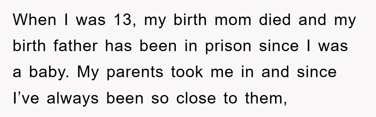 When I was 13, my birth mom died and my birth father has been in prison since I was a baby. My parents took me in and since I’ve always...