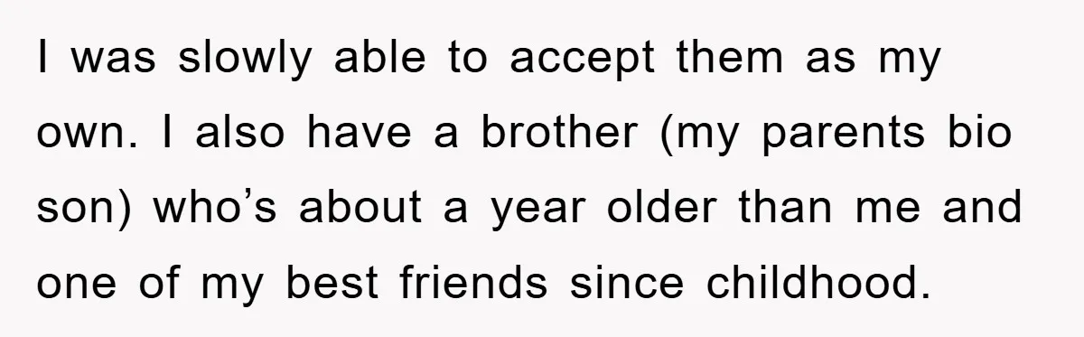 I was slowly able to accept them as my own. I also have a brother (my parents bio son) who’s about a year older than me and one of my...