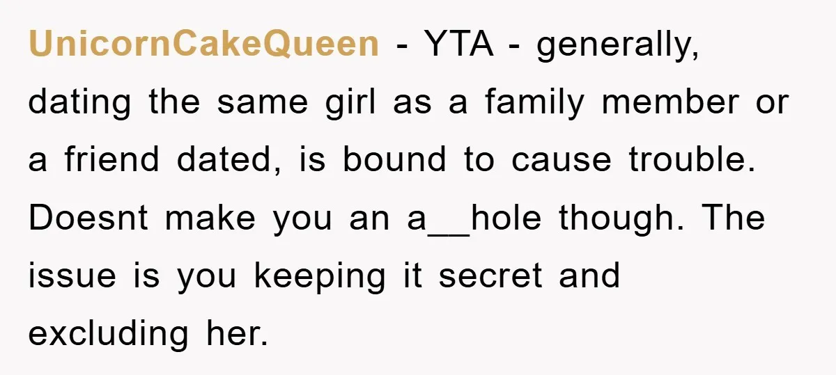 UnicornCakeQueen − YTA - generally, dating the same girl as a family member or a friend dated, is bound to cause trouble. Doesnt make you an a__hole though. The issue...
