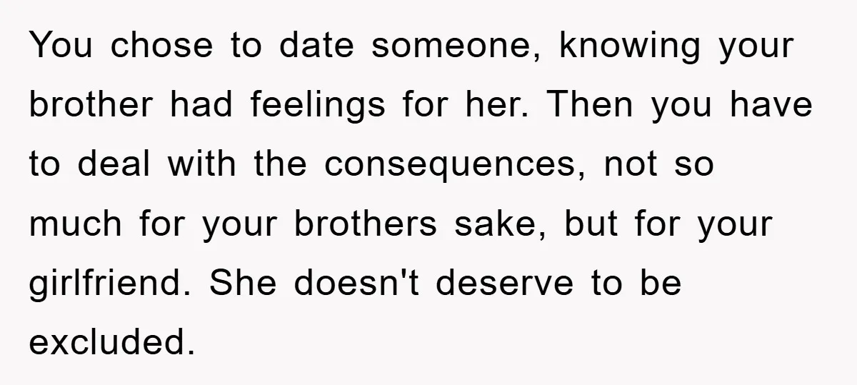 You chose to date someone, knowing your brother had feelings for her. Then you have to deal with the consequences, not so much for your brothers sake, but for your...