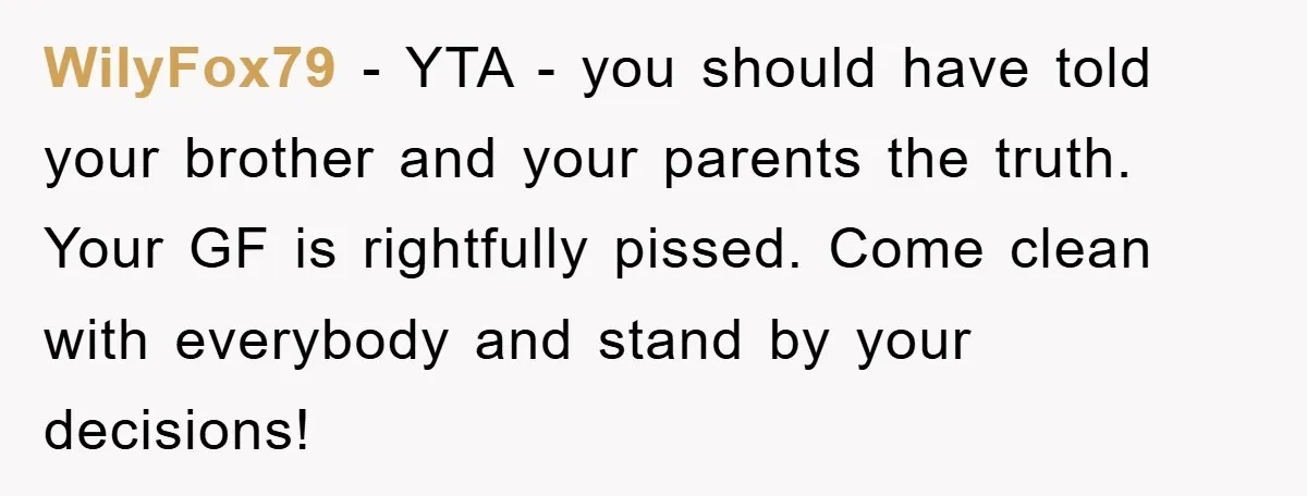 WilyFox79 − YTA - you should have told your brother and your parents the truth. Your GF is rightfully pissed. Come clean with everybody and stand by your decisions!