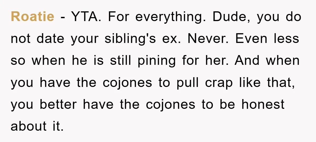 Roatie − YTA. For everything. Dude, you do not date your sibling's ex. Never. Even less so when he is still pining for her. And when you have the cojones...