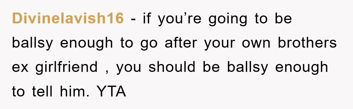 Divinelavish16 − if you’re going to be ballsy enough to go after your own brothers ex girlfriend , you should be ballsy enough to tell him. YTA