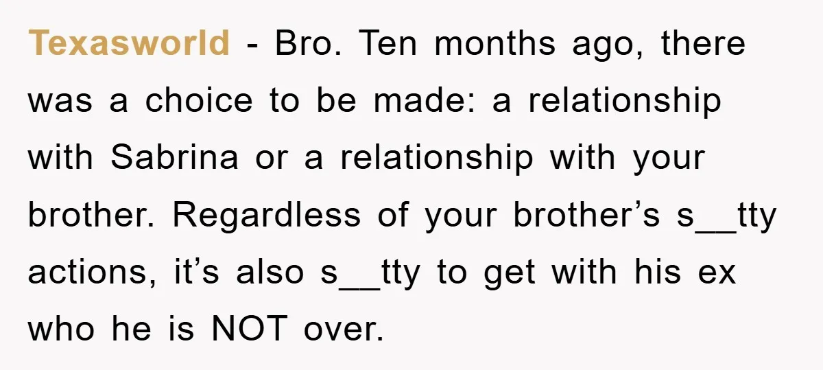 Texasworld − Bro. Ten months ago, there was a choice to be made: a relationship with Sabrina or a relationship with your brother. Regardless of your brother’s s__tty actions, it’s...