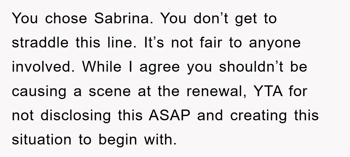 You chose Sabrina. You don’t get to straddle this line. It’s not fair to anyone involved. While I agree you shouldn’t be causing a scene at the renewal, YTA for...