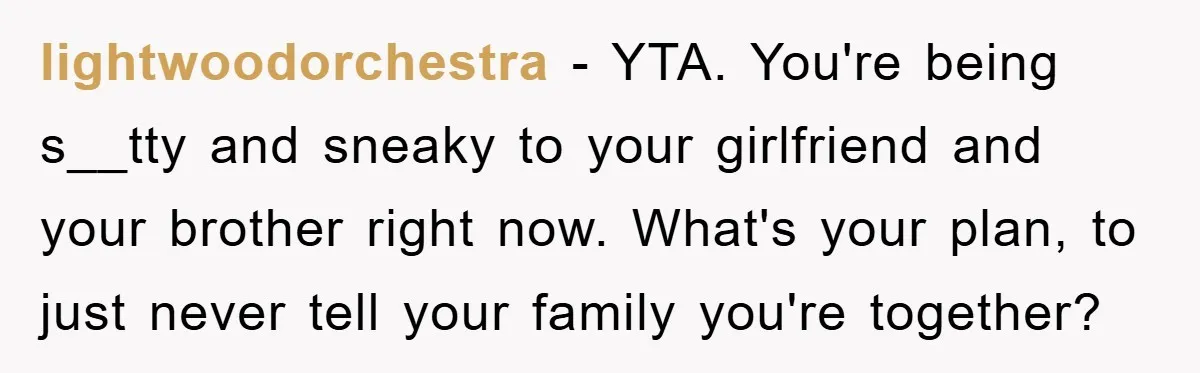 lightwoodorchestra − YTA. You're being s__tty and sneaky to your girlfriend and your brother right now. What's your plan, to just never tell your family you're together?