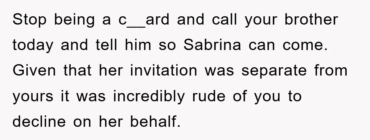 Stop being a c__ard and call your brother today and tell him so Sabrina can come. Given that her invitation was separate from yours it was incredibly rude of you...