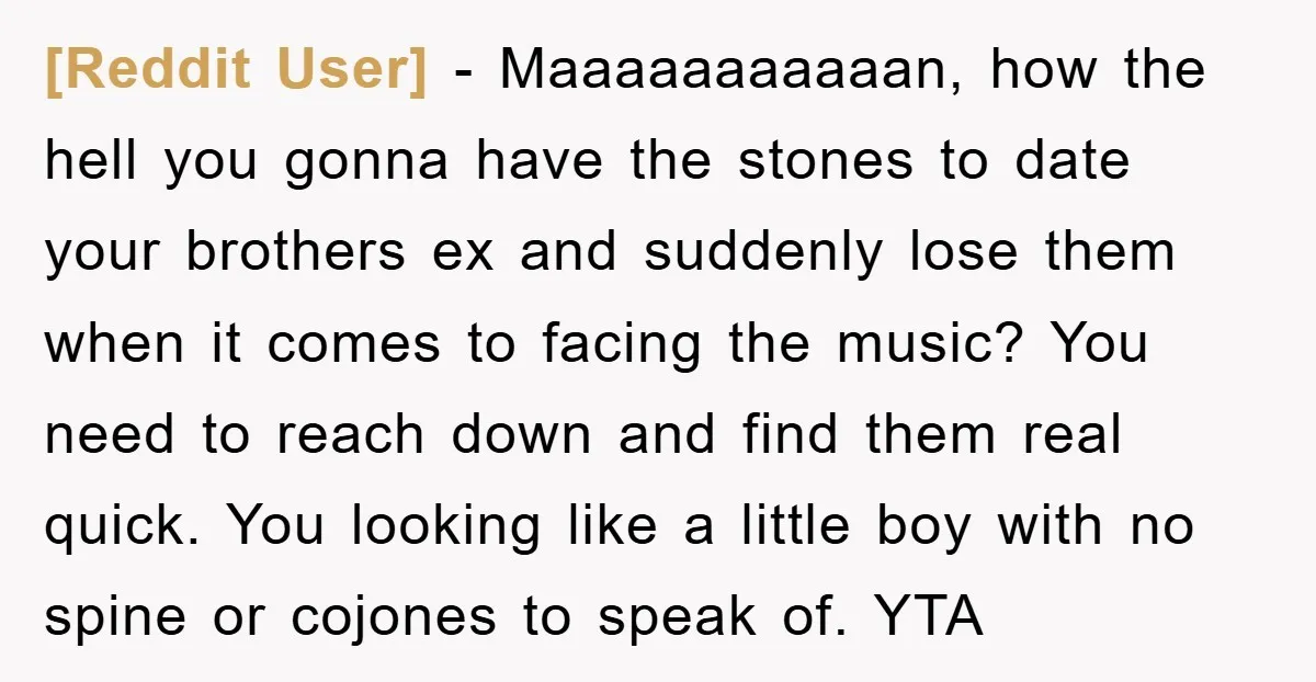 [Reddit User] − Maaaaaaaaaaan, how the hell you gonna have the stones to date your brothers ex and suddenly lose them when it comes to facing the music? You need...