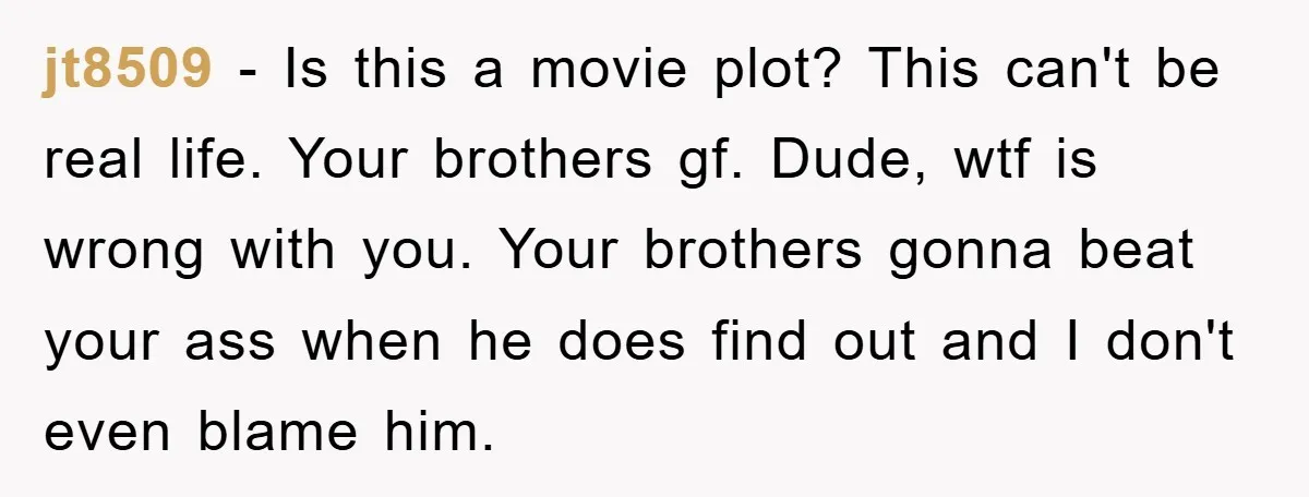 jt8509 − Is this a movie plot? This can't be real life. Your brothers gf. Dude, wtf is wrong with you. Your brothers gonna beat your ass when he does...
