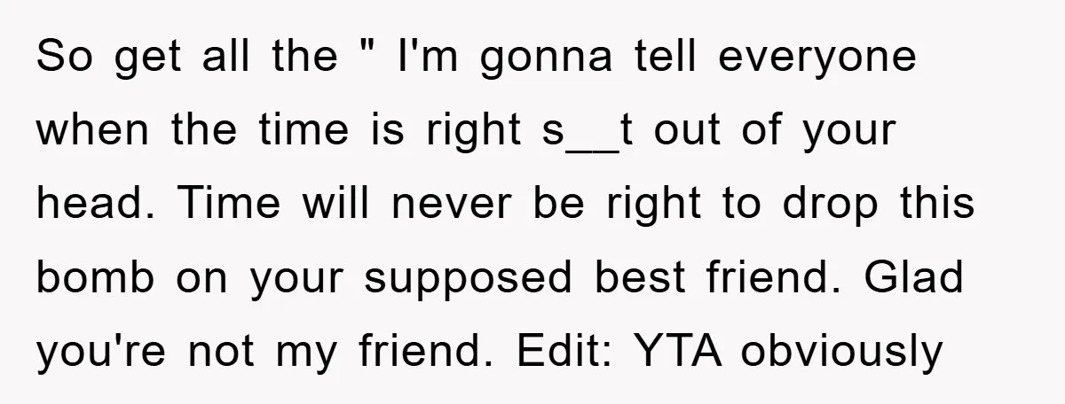 So get all the " I'm gonna tell everyone when the time is right s__t out of your head. Time will never be right to drop this bomb on your...