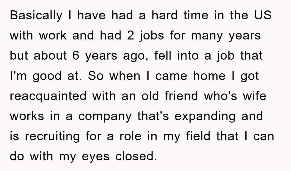 Basically I have had a hard time in the US with work and had 2 jobs for many years but about 6 years ago, fell into a job that I'm...