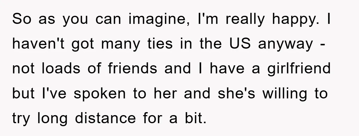 So as you can imagine, I'm really happy. I haven't got many ties in the US anyway - not loads of friends and I have a girlfriend but I've spoken...