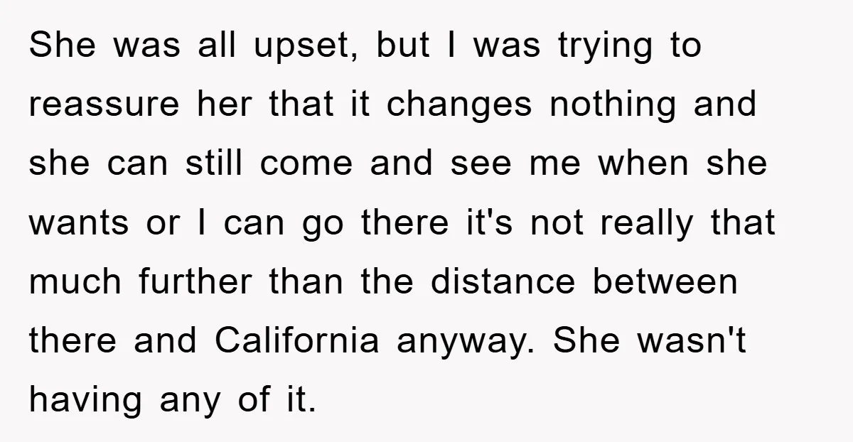 She was all upset, but I was trying to reassure her that it changes nothing and she can still come and see me when she wants or I can go...