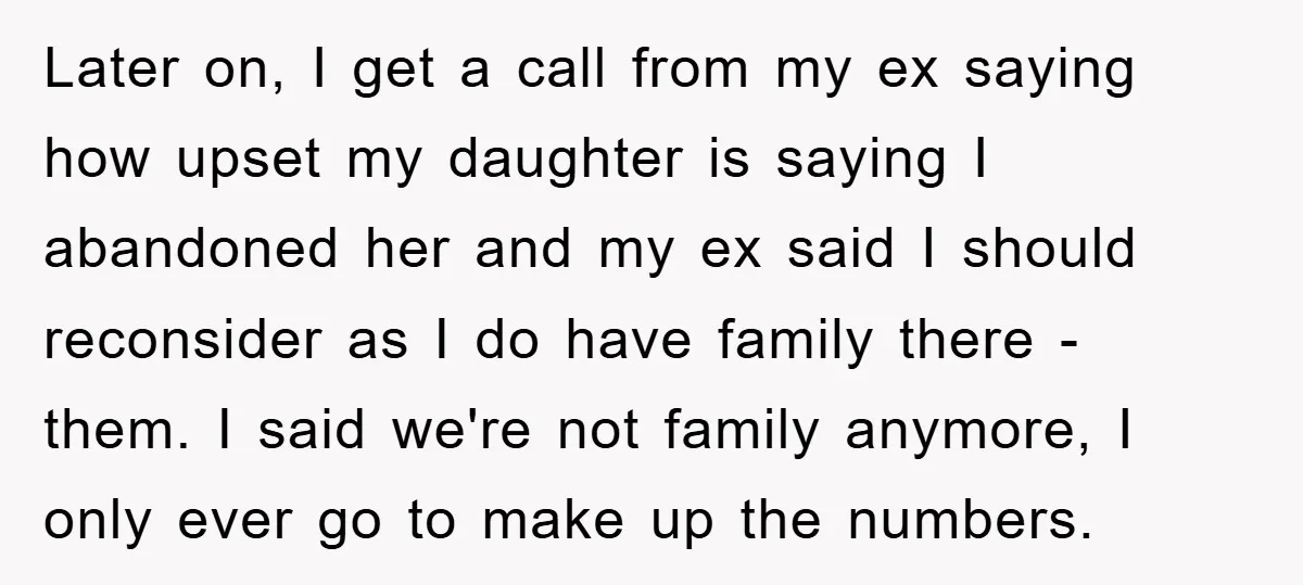 Later on, I get a call from my ex saying how upset my daughter is saying I abandoned her and my ex said I should reconsider as I do have...
