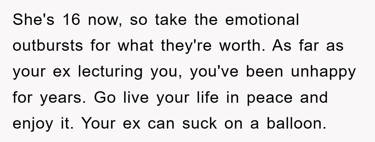 She's 16 now, so take the emotional outbursts for what they're worth. As far as your ex lecturing you, you've been unhappy for years. Go live your life in peace...