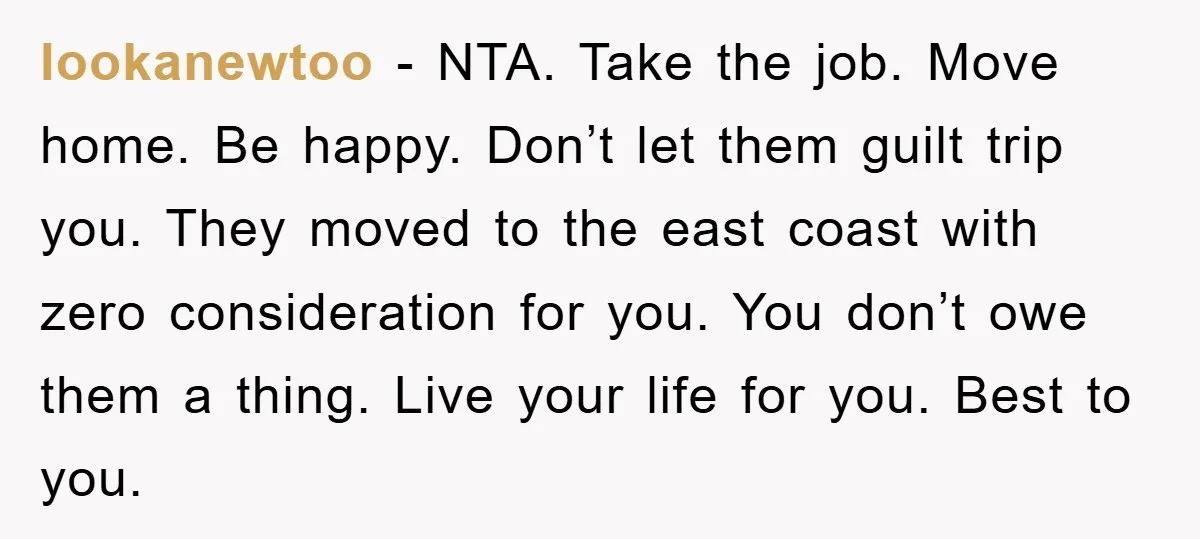lookanewtoo − NTA. Take the job. Move home. Be happy. Don’t let them guilt trip you. They moved to the east coast with zero consideration for you. You don’t owe...