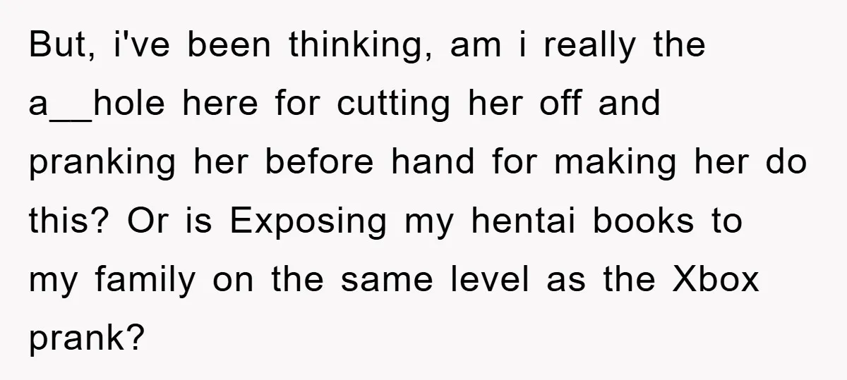 But, i've been thinking, am i really the a__hole here for cutting her off and pranking her before hand for making her do this? Or is Exposing my hentai books...