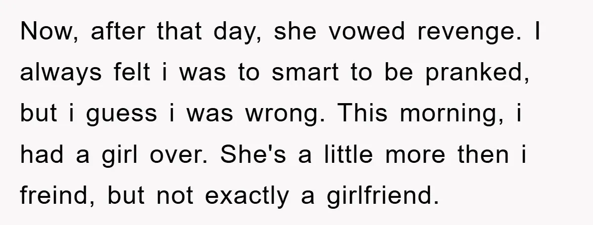 Now, after that day, she vowed revenge. I always felt i was to smart to be pranked, but i guess i was wrong. This morning, i had a girl over....