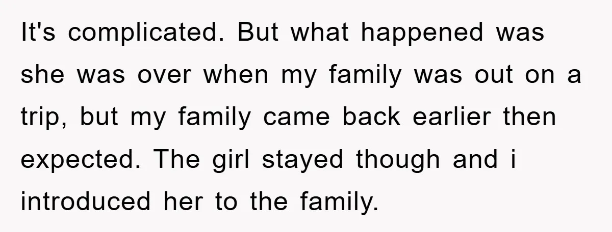 It's complicated. But what happened was she was over when my family was out on a trip, but my family came back earlier then expected. The girl stayed though and...