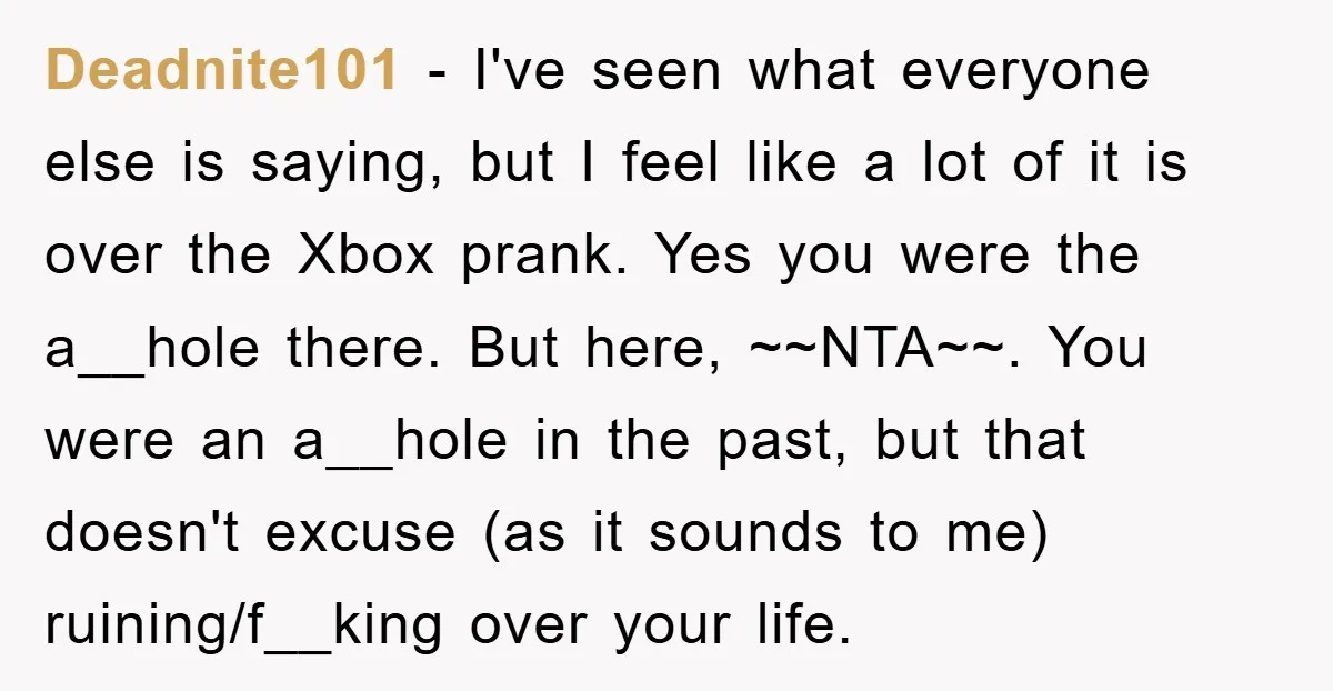 Deadnite101 − I've seen what everyone else is saying, but I feel like a lot of it is over the Xbox prank. Yes you were the a__hole there. But here,...