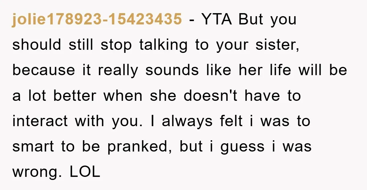 jolie178923-15423435 − YTA But you should still stop talking to your sister, because it really sounds like her life will be a lot better when she doesn't have to interact...