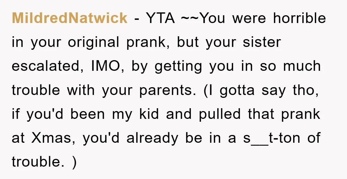 MildredNatwick − YTA ~~You were horrible in your original prank, but your sister escalated, IMO, by getting you in so much trouble with your parents. (I gotta say tho, if...