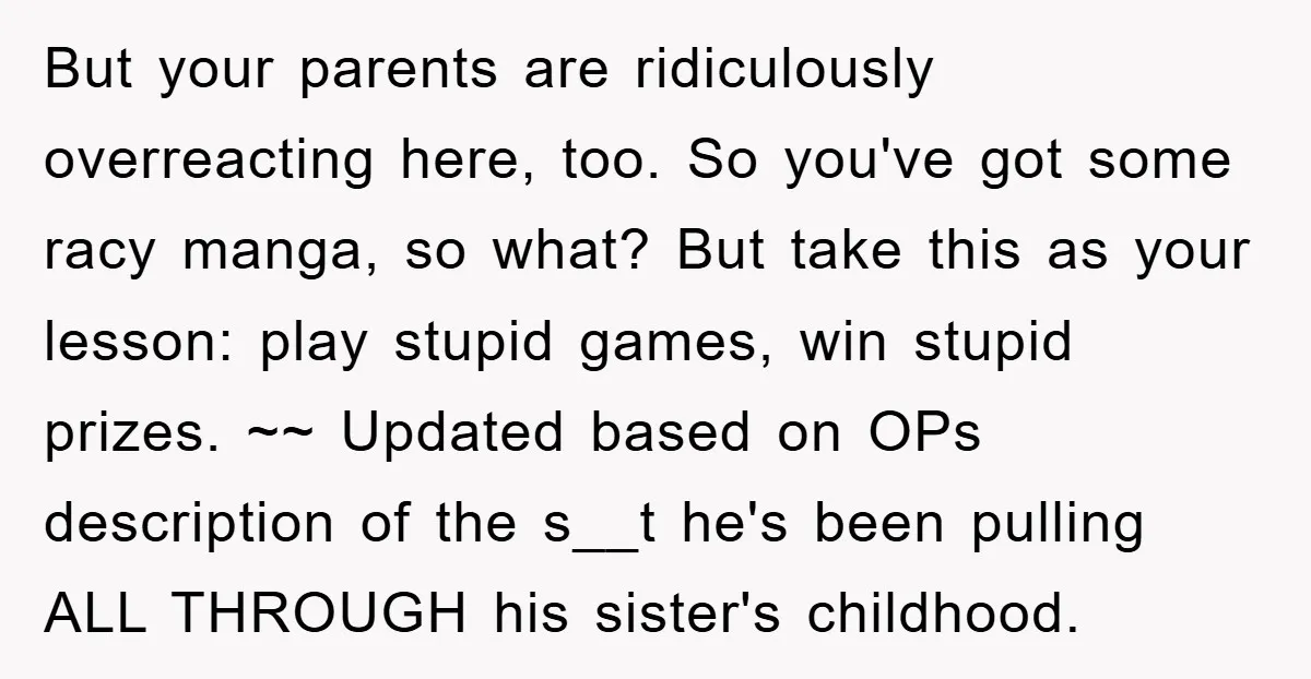 But your parents are ridiculously overreacting here, too. So you've got some racy manga, so what? But take this as your lesson: play stupid games, win stupid prizes. ~~ Updated...