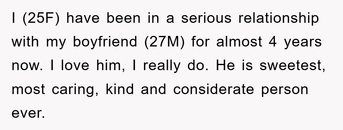 I (25F) have been in a serious relationship with my boyfriend (27M) for almost 4 years now. I love him, I really do. He is sweetest, most caring, kind and...