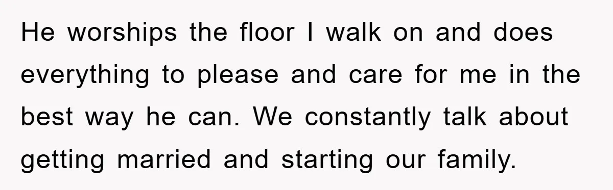 He worships the floor I walk on and does everything to please and care for me in the best way he can. We constantly talk about getting married and starting...